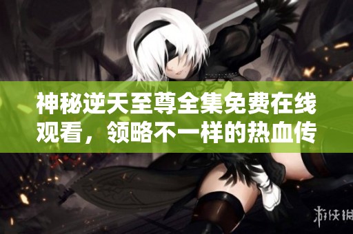 神秘逆天至尊全集免费在线观看，领略不一样的热血传奇