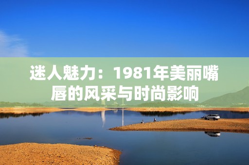 迷人魅力：1981年美丽嘴唇的风采与时尚影响