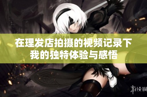 在理发店拍摄的视频记录下我的独特体验与感悟