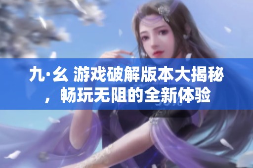 九·幺 游戏破解版本大揭秘，畅玩无阻的全新体验