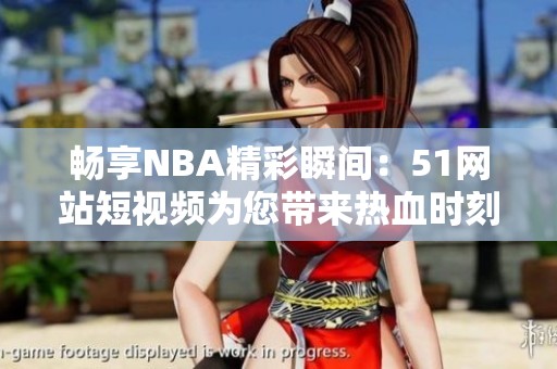 畅享NBA精彩瞬间：51网站短视频为您带来热血时刻