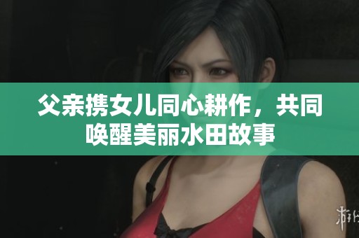 父亲携女儿同心耕作，共同唤醒美丽水田故事