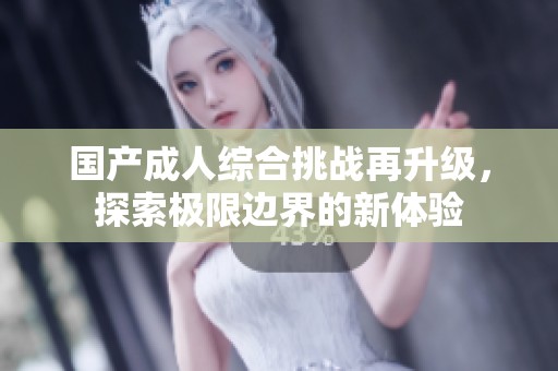 国产成人综合挑战再升级，探索极限边界的新体验
