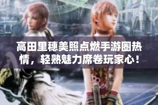 高田里穗美照点燃手游圈热情，轻熟魅力席卷玩家心！