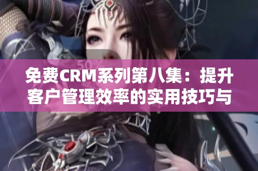 免费CRM系列第八集：提升客户管理效率的实用技巧与策略