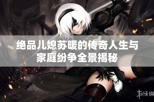 绝品儿媳苏暖的传奇人生与家庭纷争全景揭秘