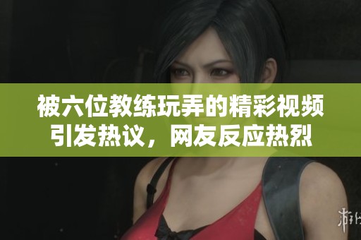 被六位教练玩弄的精彩视频引发热议，网友反应热烈