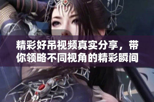 精彩好吊视频真实分享，带你领略不同视角的精彩瞬间