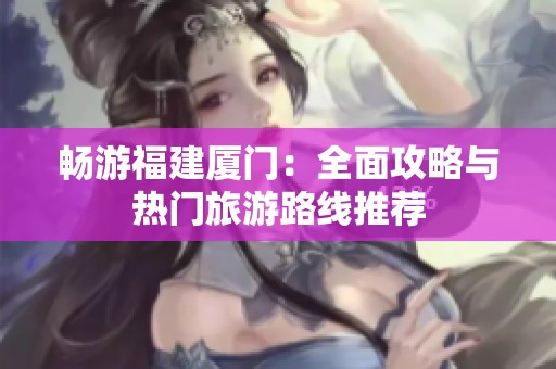 畅游福建厦门：全面攻略与热门旅游路线推荐