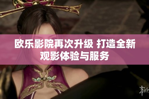 欧乐影院再次升级 打造全新观影体验与服务