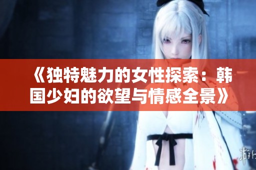 《独特魅力的女性探索：韩国少妇的欲望与情感全景》
