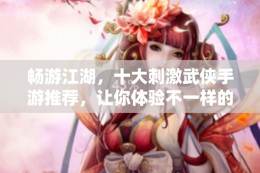 畅游江湖，十大刺激武侠手游推荐，让你体验不一样的江湖冒险