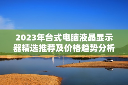 2023年台式电脑液晶显示器精选推荐及价格趋势分析