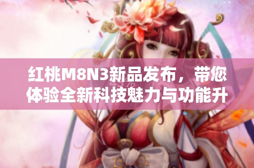 红桃M8N3新品发布，带您体验全新科技魅力与功能升级