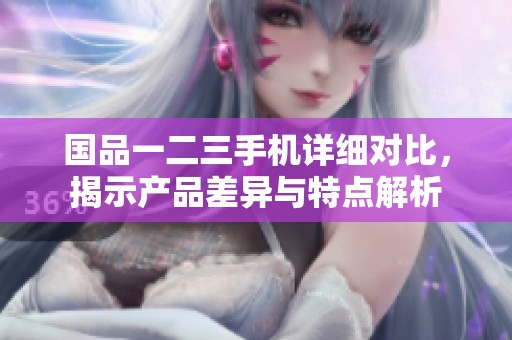 国品一二三手机详细对比，揭示产品差异与特点解析