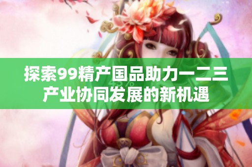 探索99精产国品助力一二三产业协同发展的新机遇