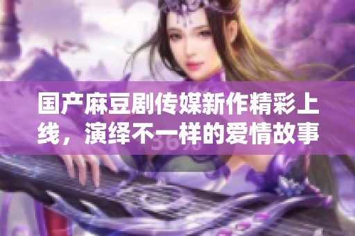 国产麻豆剧传媒新作精彩上线，演绎不一样的爱情故事