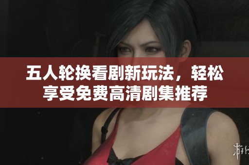 五人轮换看剧新玩法，轻松享受免费高清剧集推荐