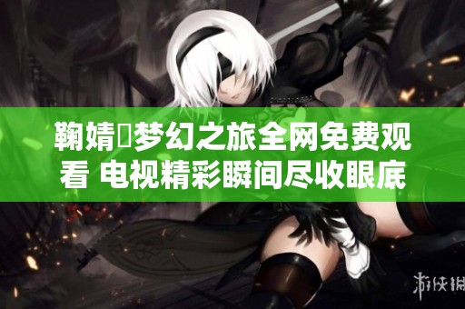 鞠婧祎梦幻之旅全网免费观看 电视精彩瞬间尽收眼底