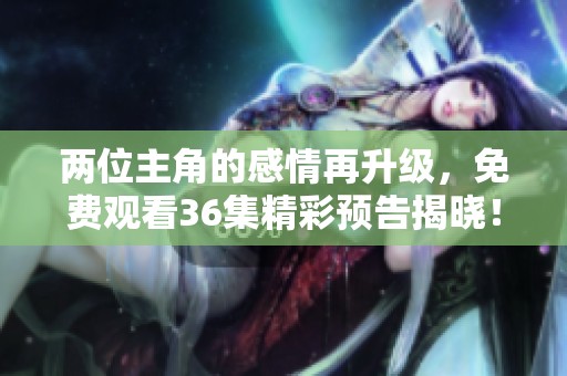 两位主角的感情再升级，免费观看36集精彩预告揭晓！