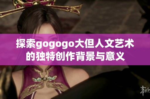 探索gogogo大但人文艺术的独特创作背景与意义