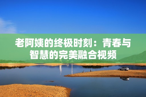 老阿姨的终极时刻：青春与智慧的完美融合视频