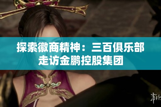 探索徽商精神：三百俱乐部走访金鹏控股集团