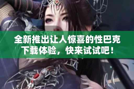全新推出让人惊喜的性巴克下载体验，快来试试吧！