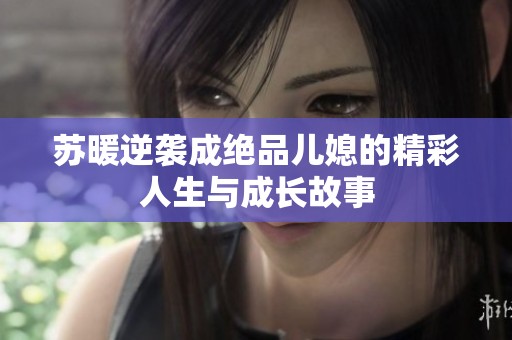 苏暖逆袭成绝品儿媳的精彩人生与成长故事