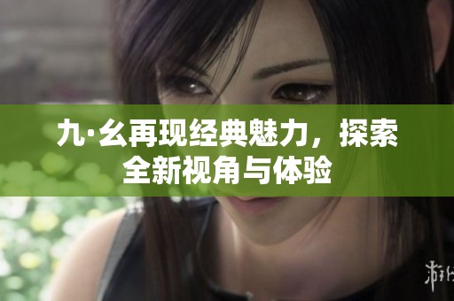 九·幺再现经典魅力，探索全新视角与体验