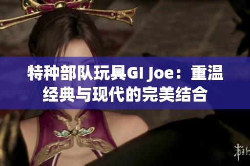 特种部队玩具GI Joe：重温经典与现代的完美结合