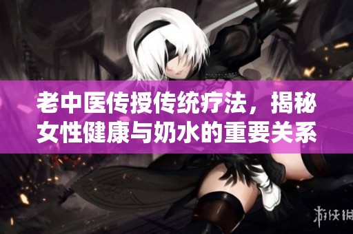 老中医传授传统疗法，揭秘女性健康与奶水的重要关系