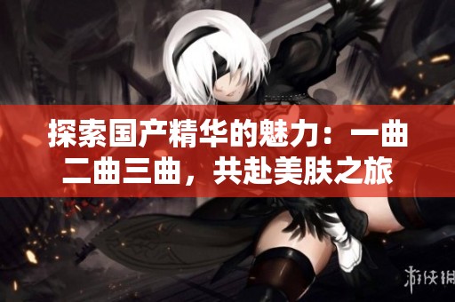 探索国产精华的魅力：一曲二曲三曲，共赴美肤之旅