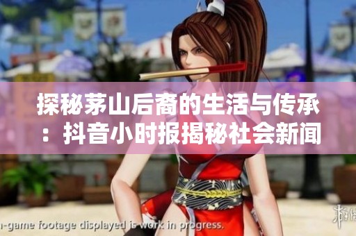 探秘茅山后裔的生活与传承：抖音小时报揭秘社会新闻动态
