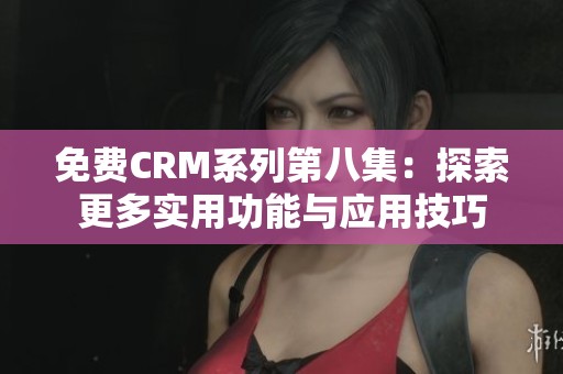 免费CRM系列第八集：探索更多实用功能与应用技巧