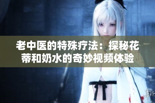 老中医的特殊疗法：探秘花蒂和奶水的奇妙视频体验