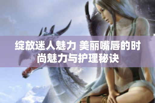 绽放迷人魅力 美丽嘴唇的时尚魅力与护理秘诀