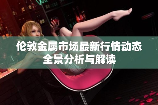 伦敦金属市场最新行情动态全景分析与解读