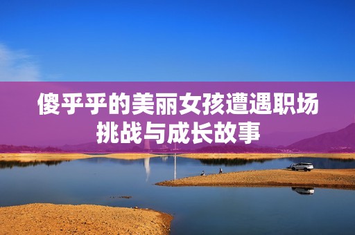 傻乎乎的美丽女孩遭遇职场挑战与成长故事