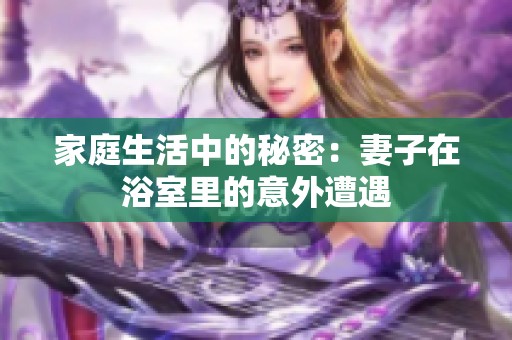 家庭生活中的秘密：妻子在浴室里的意外遭遇