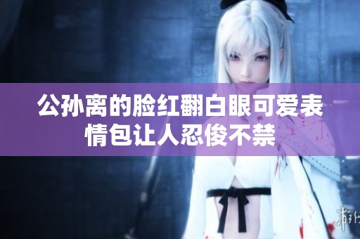 公孙离的脸红翻白眼可爱表情包让人忍俊不禁