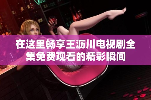 在这里畅享王沥川电视剧全集免费观看的精彩瞬间