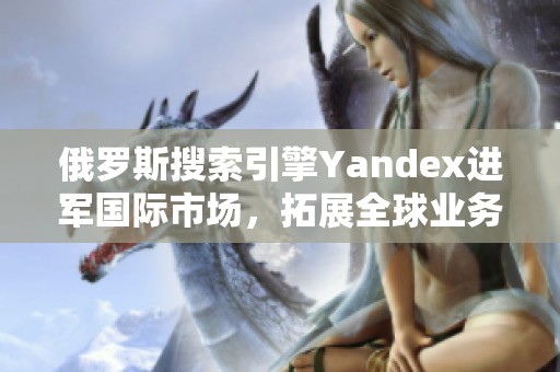 俄罗斯搜索引擎Yandex进军国际市场，拓展全球业务新局面