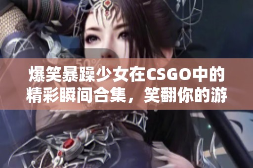 爆笑暴躁少女在CSGO中的精彩瞬间合集，笑翻你的游戏时光