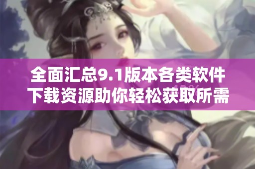 全面汇总9.1版本各类软件下载资源助你轻松获取所需应用