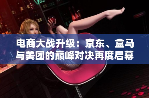 电商大战升级：京东、盒马与美团的巅峰对决再度启幕
