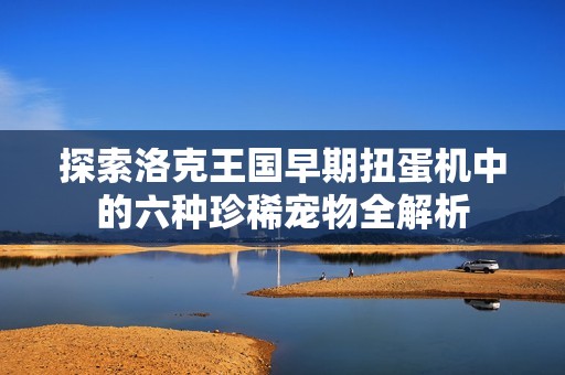探索洛克王国早期扭蛋机中的六种珍稀宠物全解析