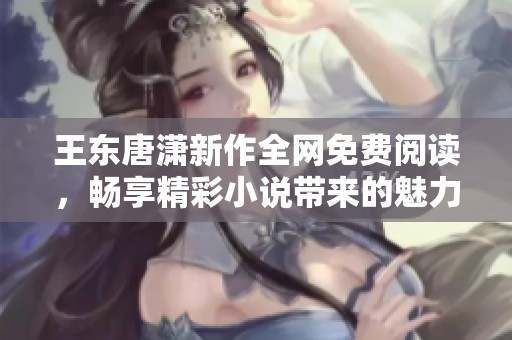 王东唐潇新作全网免费阅读，畅享精彩小说带来的魅力