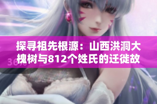 探寻祖先根源：山西洪洞大槐树与812个姓氏的迁徙故事