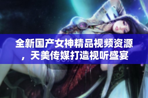 全新国产女神精品视频资源，天美传媒打造视听盛宴